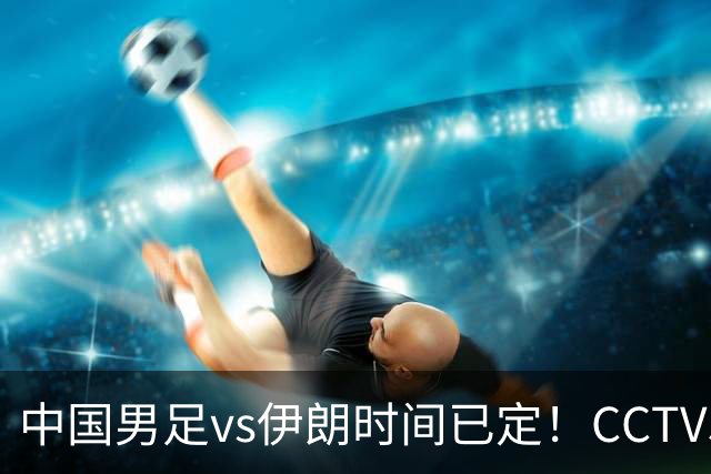 中国男足vs伊朗时间已定！CCTV5直播，力争两连胜